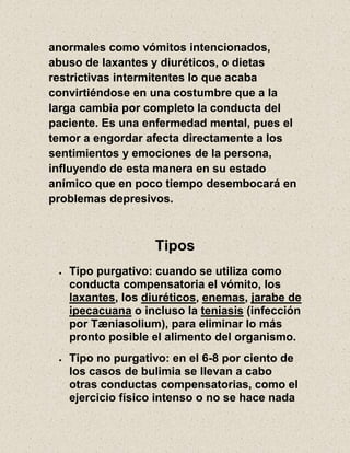 anormales como vómitos intencionados,
abuso de laxantes y diuréticos, o dietas
restrictivas intermitentes lo que acaba
convirtiéndose en una costumbre que a la
larga cambia por completo la conducta del
paciente. Es una enfermedad mental, pues el
temor a engordar afecta directamente a los
sentimientos y emociones de la persona,
influyendo de esta manera en su estado
anímico que en poco tiempo desembocará en
problemas depresivos.
Tipos
Tipo purgativo: cuando se utiliza como
conducta compensatoria el vómito, los
laxantes, los diuréticos, enemas, jarabe de
ipecacuana o incluso la teniasis (infección
por Tæniasolium), para eliminar lo más
pronto posible el alimento del organismo.
Tipo no purgativo: en el 6-8 por ciento de
los casos de bulimia se llevan a cabo
otras conductas compensatorias, como el
ejercicio físico intenso o no se hace nada
 