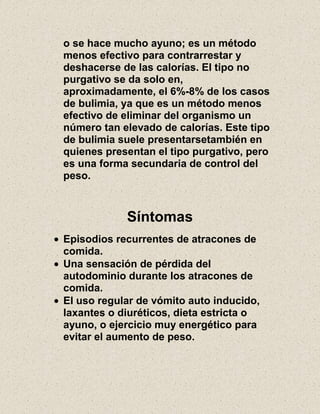 o se hace mucho ayuno; es un método
menos efectivo para contrarrestar y
deshacerse de las calorías. El tipo no
purgativo se da solo en,
aproximadamente, el 6%-8% de los casos
de bulimia, ya que es un método menos
efectivo de eliminar del organismo un
número tan elevado de calorías. Este tipo
de bulimia suele presentarsetambién en
quienes presentan el tipo purgativo, pero
es una forma secundaria de control del
peso.
Síntomas
Episodios recurrentes de atracones de
comida.
Una sensación de pérdida del
autodominio durante los atracones de
comida.
El uso regular de vómito auto inducido,
laxantes o diuréticos, dieta estricta o
ayuno, o ejercicio muy energético para
evitar el aumento de peso.
 