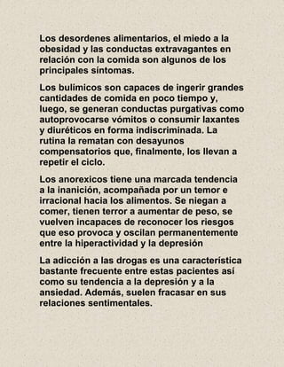 Los desordenes alimentarios, el miedo a la
obesidad y las conductas extravagantes en
relación con la comida son algunos de los
principales síntomas.
Los bulímicos son capaces de ingerir grandes
cantidades de comida en poco tiempo y,
luego, se generan conductas purgativas como
autoprovocarse vómitos o consumir laxantes
y diuréticos en forma indiscriminada. La
rutina la rematan con desayunos
compensatorios que, finalmente, los llevan a
repetir el ciclo.
Los anorexicos tiene una marcada tendencia
a la inanición, acompañada por un temor e
irracional hacia los alimentos. Se niegan a
comer, tienen terror a aumentar de peso, se
vuelven incapaces de reconocer los riesgos
que eso provoca y oscilan permanentemente
entre la hiperactividad y la depresión
La adicción a las drogas es una característica
bastante frecuente entre estas pacientes así
como su tendencia a la depresión y a la
ansiedad. Además, suelen fracasar en sus
relaciones sentimentales.
 
