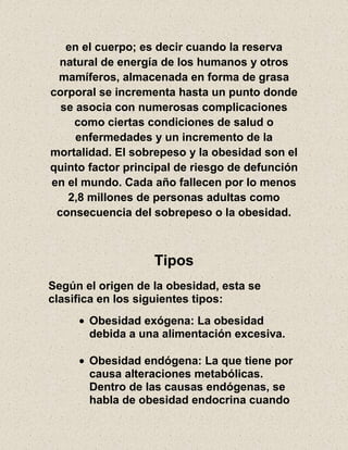 en el cuerpo; es decir cuando la reserva
natural de energía de los humanos y otros
mamíferos, almacenada en forma de grasa
corporal se incrementa hasta un punto donde
se asocia con numerosas complicaciones
como ciertas condiciones de salud o
enfermedades y un incremento de la
mortalidad. El sobrepeso y la obesidad son el
quinto factor principal de riesgo de defunción
en el mundo. Cada año fallecen por lo menos
2,8 millones de personas adultas como
consecuencia del sobrepeso o la obesidad.
Tipos
Según el origen de la obesidad, esta se
clasifica en los siguientes tipos:
Obesidad exógena: La obesidad
debida a una alimentación excesiva.
Obesidad endógena: La que tiene por
causa alteraciones metabólicas.
Dentro de las causas endógenas, se
habla de obesidad endocrina cuando
 