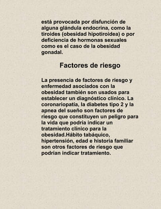 está provocada por disfunción de
alguna glándula endocrina, como la
tiroides (obesidad hipotiroidea) o por
deficiencia de hormonas sexuales
como es el caso de la obesidad
gonadal.
Factores de riesgo
La presencia de factores de riesgo y
enfermedad asociados con la
obesidad también son usados para
establecer un diagnóstico clínico. La
coronariopatía, la diabetes tipo 2 y la
apnea del sueño son factores de
riesgo que constituyen un peligro para
la vida que podría indicar un
tratamiento clínico para la
obesidad.Hábito tabáquico,
hipertensión, edad e historia familiar
son otros factores de riesgo que
podrían indicar tratamiento.
 