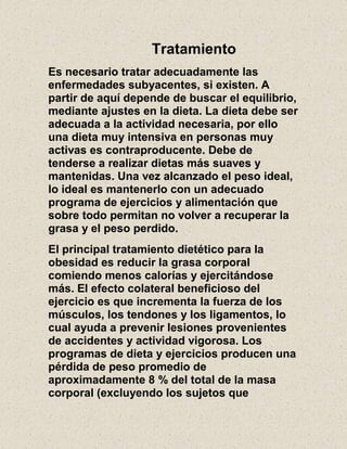 Tratamiento
Es necesario tratar adecuadamente las
enfermedades subyacentes, si existen. A
partir de aquí depende de buscar el equilibrio,
mediante ajustes en la dieta. La dieta debe ser
adecuada a la actividad necesaria, por ello
una dieta muy intensiva en personas muy
activas es contraproducente. Debe de
tenderse a realizar dietas más suaves y
mantenidas. Una vez alcanzado el peso ideal,
lo ideal es mantenerlo con un adecuado
programa de ejercicios y alimentación que
sobre todo permitan no volver a recuperar la
grasa y el peso perdido.
El principal tratamiento dietético para la
obesidad es reducir la grasa corporal
comiendo menos calorías y ejercitándose
más. El efecto colateral beneficioso del
ejercicio es que incrementa la fuerza de los
músculos, los tendones y los ligamentos, lo
cual ayuda a prevenir lesiones provenientes
de accidentes y actividad vigorosa. Los
programas de dieta y ejercicios producen una
pérdida de peso promedio de
aproximadamente 8 % del total de la masa
corporal (excluyendo los sujetos que
 