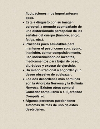 fluctuaciones muy importantesen
peso.
Esta a disgusto con su imagen
corporal, a menudo acompañado de
una distorsionada percepción de las
señales del cuerpo (hambre, enojo,
fatiga, etc.).
Prácticas poco saludables para
mantener el peso, como son: ayuno,
inanición, comer compulsivamente,
uso indiscriminado de laxantes,
medicamentos para bajar de peso,
diuréticos y exceso de ejercicio.
Un miedo irracional a engordar y un
deseo obsesivo de adelgazar.
Los dos desórdenes más comunes
son la Anorexia Nervosa y la Bulimia
Nervosa. Existen otros como el
Comedor compulsivo o el Ejercitado
Compulsivo.
Algunas personas pueden tener
síntomas de más de uno de estos
desórdenes.
 