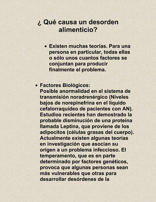 ¿ Qué causa un desorden
alimenticio?
Existen muchas teorías. Para una
persona en particular, todas ellas
o sólo unos cuantos factores se
conjuntan para producir
finalmente el problema.
Factores Biológicos:
Posible anormalidad en el sistema de
transmisión noradrenérgico (Niveles
bajos de norepinefrina en el líquido
cefalorraquídeo de pacientes con AN).
Estudios recientes han demostrado la
probable disminución de una proteína
llamada Leptina, que proviene de los
adipocitos (células grasas del cuerpo).
Actualmente existen algunas teorías
en investigación que asocian su
origen a un problema infeccioso. El
temperamento, que es en parte
determinado por factores genéticos,
provoca que algunas personas sean
más vulnerables que otras para
desarrollar desórdenes de la
 