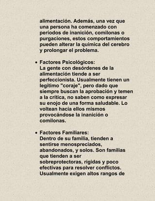 alimentación. Además, una vez que
una persona ha comenzado con
períodos de inanición, comilonas o
purgaciones, estos comportamientos
pueden alterar la química del cerebro
y prolongar el problema.
Factores Psicológicos:
La gente con desórdenes de la
alimentación tiende a ser
perfeccionista. Usualmente tienen un
legítimo "coraje", pero dado que
siempre buscan la aprobación y temen
a la crítica, no saben como expresar
su enojo de una forma saludable. Lo
voltean hacia ellos mismos
provocándose la inanición o
comilonas.
Factores Familiares:
Dentro de su familia, tienden a
sentirse menospreciados,
abandonados, y solos. Son familias
que tienden a ser
sobreprotectoras, rígidas y poco
efectivas para resolver conflictos.
Usualmente exigen altos rangos de
 