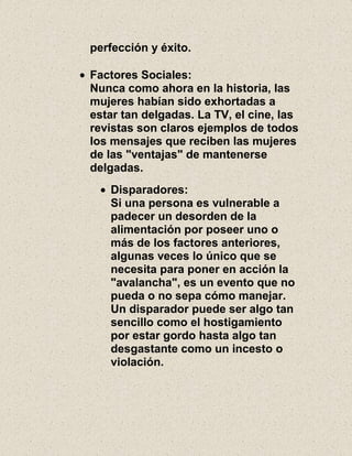 perfección y éxito.
Factores Sociales:
Nunca como ahora en la historia, las
mujeres habían sido exhortadas a
estar tan delgadas. La TV, el cine, las
revistas son claros ejemplos de todos
los mensajes que reciben las mujeres
de las "ventajas" de mantenerse
delgadas.
Disparadores:
Si una persona es vulnerable a
padecer un desorden de la
alimentación por poseer uno o
más de los factores anteriores,
algunas veces lo único que se
necesita para poner en acción la
"avalancha", es un evento que no
pueda o no sepa cómo manejar.
Un disparador puede ser algo tan
sencillo como el hostigamiento
por estar gordo hasta algo tan
desgastante como un incesto o
violación.
 