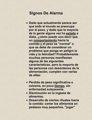 Signos De Alarma
Dado que actualmente parece ser
que todo el mundo se preocupa
por el peso, y dado que la mayoría
de la gente alguna vez ha estado a
dieta, ¿cómo puede uno decir que
un comportamiento hacia la
comida y el peso es "normal" o
que se debe de considerar un
problema que ponga en peligro la
vida y la felicidad? Probablemente
muchas personas manifiesten
alguna de las siguientes
características, pero la mayoría de
las personas con desórdenes de la
alimentación, cumplen con varias
de ellas:
Pérdida de peso significativa o
extrema, en poco tiempo, sin
enfermedad subyacente.
Disminución en la ingesta de
alimentos.
Desarrollo de ciertos rituales hacia
la comida: cortar los alimentos en
pedazos muy pequeños, "jugar"
 