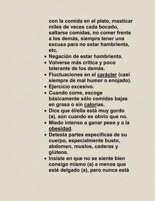 con la comida en el plato, masticar
miles de veces cada bocado,
saltarse comidas, no comer frente
a los demás, siempre tener una
excusa para no estar hambrienta,
etc.
Negación de estar hambrienta.
Volverse más crítica y poco
tolerante de los demás.
Fluctuaciones en el carácter (casi
siempre de mal humor o enojado).
Ejercicio excesivo.
Cuando come, escoge
básicamente sólo comidas bajas
en grasa o sin calorías.
Dice que él/ella está muy gordo
(a), aún cuando es obvio que no.
Miedo intenso a ganar peso y a la
obesidad.
Detesta partes específicas de su
cuerpo, especialmente busto,
abdomen, muslos, caderas y
glúteos.
Insiste en que no se siente bien
consigo mismo (a) a menos que
esté delgado (a), pero nunca está
 