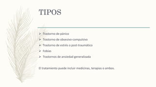 TIPOS
 Trastorno de pánico
 Trastorno de obsesivo-compulsivo
 Trastorno de estrés o post-traumático
 Fobías
 Trastornos de ansiedad generalizada
El tratamiento puede incluir medicinas, terapias o ambos.
 