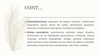 CONT…
 Contraindicaciones: glaucoma de ángulo estrecho, insuficiencia
respiratoria severa, apnea del sueño, alcoholismo, gestación,
lactancia, insuficiencia renal grave, insuficiencia hepática.
 Efectos secundarios: somnolencia, sedación, ataxia, disartria,
disminución de las habilidades psicomotoras, confusión, astenia
muscular, amnesia anterógrada, vértigo, malestar estomacal,
visión borrosa y otros cambios en esta, dolor de cabeza, confusión,
depresión, trastornos de la coordinación y del ritmo cardiaco.
 
