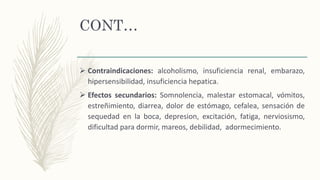 CONT…
 Contraindicaciones: alcoholismo, insuficiencia renal, embarazo,
hipersensibilidad, insuficiencia hepatica.
 Efectos secundarios: Somnolencia, malestar estomacal, vómitos,
estreñimiento, diarrea, dolor de estómago, cefalea, sensación de
sequedad en la boca, depresion, excitación, fatiga, nerviosismo,
dificultad para dormir, mareos, debilidad, adormecimiento.
 