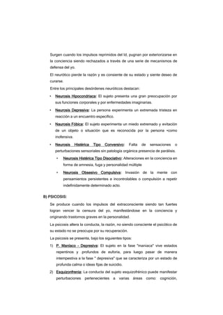 Surgen cuando los impulsos reprimidos del Id, pugnan por exteriorizarse en
la conciencia siendo rechazados a través de una serie de mecanismos de
defensa del yo.
El neurótico pierde la razón y es consiente de su estado y siente deseo de
curarse.
Entre los principales desórdenes neuróticos destacan:
• Neurosis Hipocondriaca: El sujeto presenta una gran preocupación por
sus funciones corporales y por enfermedades imaginarias.
• Neurosis Depresiva: La persona experimenta un extremada tristeza en
reacción a un encuentro específico.
• Naurosis Fóbica: El sujeto experimenta un miedo extremado y evitación
de un objeto o situación que es reconocida por la persona •como
inofensiva.
• Neurosis Histérica Tipo Conversivo: Falta de sensaciones o
perturbaciones sensoriales sin patología orgánica presencia de parálisis.
• Neurosis Histérica Tipo Disociativo: Alteraciones en la conciencia en
forma de amnesia, fuga y personalidad múltiple
• Neurosis Obsesivo Compulsiva: Invasión de la mente con
pensamientos persistentes e incontrolables o compulsión a repetir
indefinidamente determinado acto.
B) PSICOSIS:
Se produce cuando los impulsos del extraconsciente siendo tan fuertes
logran vencer la censura del yo, manifestándose en la conciencia y
originando trastornos graves en la personalidad.
La psicosis altera la conducta, la razón, no siendo consciente el psicótico de
su estado no se preocupa por su recuperación.
La psicosis se presenta, bajo los siguientes tipos:
1) P. Maníaco - Depresiva: El sujeto en la fase "maniaca" vive estados
repentinos y .profundos de euforia, para luego pasar de manera
intempestiva a la fase " depresiva" que se caracteriza por un estado de
profunda calma o ideas fijas de suicidio.
2) Esquizonfrenia: La conducta del sujeto esquizofrénico puede manifestar
perturbaciones pertenecientes a varias áreas como: cognición,
 