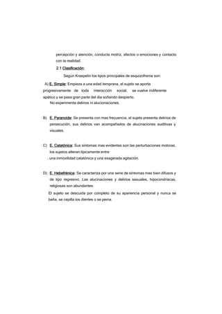 percepción y atención, conducta motriz, afectos o emociones y contacto
con la realidad.
2.1 Clasificación:
Según Kraepelin los tipos principales de esquizofrenia son:
A) E. Simple: Empieza a una edad temprana, el sujeto se aporta
progresivamente de toda interacción social, se vuelve indiferente
apático y se pasa gran parte del día soñando despierto.
No experimenta delirios ni alucionaciones.
B) E. Paranoide: Se presenta con mas frecuencia, el sujeto presenta delirios de
persecución, sus delirios van acompañados de alucinaciones auditivas y
visuales.
C) E. Catatónica: Sus síntomas mas evidentes son las perturbaciones motoras,
los sujetos alteran típicamente entre
. una inmovilidad catatónica y una exagerada agitación.
D) E. Hebefrénica: Se caracteriza por una serie de síntomas mas bien difusos y
de tipo regresivo. Las alucinaciones y delirios sexuales, hipocondríacas,
religiosas son abundantes.
El sujeto se descuida por completo de su apariencia personal y nunca se
baña, se cepilla los dientes o se peina.
 