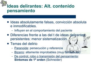 Ideas delirantes: Alt. contenido pensamiento Ideas absolutamente falsas, convicción absoluta e inmodificables. Influyen en el comportamiento del paciente Diferencias frente a las del t de ideas delirantes persistentes: menor sistematización. Temas del delirio Paranoide : persecución y referencia Bizarro : altamente improbables (muy fantásticas) De control, robo o transmisión del pensamiento :  Síntomas de 1º orden  (Schneider) 