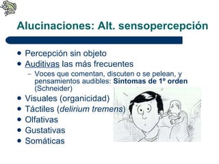 Alucinaciones: Alt. sensopercepción Percepción sin objeto Auditivas  las más frecuentes Voces que comentan, discuten o se pelean, y pensamientos audibles:  Síntomas de 1º orden  (Schneider) Visuales (organicidad) Táctiles ( delirium tremens ) Olfativas Gustativas Somáticas 