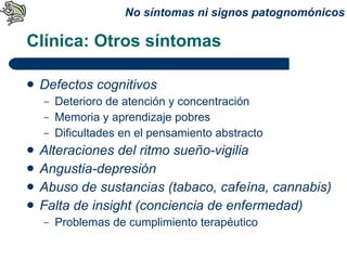 Clínica: Otros síntomas Defectos cognitivos Deterioro de atención y concentración Memoria y aprendizaje pobres Dificultades en el pensamiento abstracto Alteraciones del ritmo sueño-vigilia Angustia-depresión Abuso de sustancias (tabaco, cafeína, cannabis) Falta de insight (conciencia de enfermedad) Problemas de cumplimiento terapéutico No síntomas ni signos patognomónicos 
