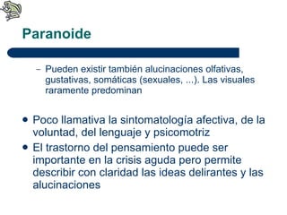 Paranoide Pueden existir también alucinaciones olfativas, gustativas, somáticas (sexuales, ...). Las visuales raramente predominan Poco llamativa la sintomatología afectiva, de la voluntad, del lenguaje y psicomotriz El trastorno del pensamiento puede ser importante en la crisis aguda pero permite describir con claridad las ideas delirantes y las alucinaciones 