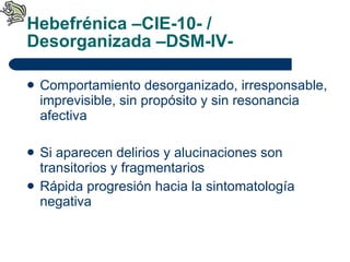 Hebefrénica –CIE-10- / Desorganizada –DSM-IV- Comportamiento desorganizado, irresponsable, imprevisible, sin propósito y sin resonancia afectiva Si aparecen delirios y alucinaciones son transitorios y fragmentarios Rápida progresión hacia la sintomatología negativa 