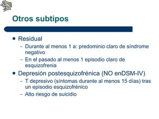Otros subtipos Residual Durante al menos 1 a: predominio claro de síndrome negativo En el pasado al menos 1 episodio claro de esquizofrenia Depresión postesquizofrénica (NO enDSM-IV) T depresivo (síntomas durante al menos 15 días) tras un episodio esquizofrénico Alto riesgo de suicidio 
