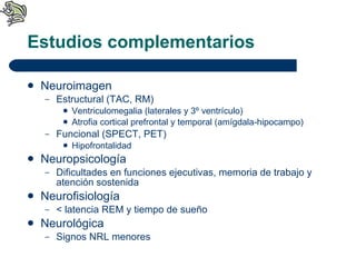 Estudios complementarios Neuroimagen Estructural (TAC, RM) Ventriculomegalia (laterales y 3º ventrículo) Atrofia cortical prefrontal y temporal (amígdala-hipocampo) Funcional (SPECT, PET) Hipofrontalidad Neuropsicología Dificultades en funciones ejecutivas, memoria de trabajo y atención sostenida Neurofisiología < latencia REM y tiempo de sueño Neurológica  Signos NRL menores 