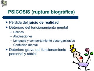 PSICOSIS (ruptura biográfica) Pérdida  del  juicio de realidad   Deterioro del funcionamiento mental Delirios Alucinaciones Lenguaje y comportamiento desorganizados Confusión mental Deterioro grave del funcionamiento personal y social 