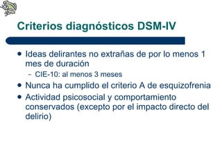 Criterios diagnósticos DSM-IV Ideas delirantes no extrañas de por lo menos 1 mes de duración CIE-10: al menos 3 meses Nunca ha cumplido el criterio A de esquizofrenia Actividad psicosocial y comportamiento conservados (excepto por el impacto directo del delirio) 
