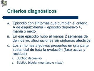 Criterios diagnósticos Episodio con síntomas que cumplen el criterio A de esquizofrenia + episodio depresivo >, manía o mixto En ese episodio hubo al menos 2 semanas de delirios y/o alucinaciones sin síntomas afectivos Los síntomas afectivos presentes en una parte sustancial de toda la evolución (fase activa y residual) Subtipo depresivo Subtipo bipolar (maníaco o mixto) 