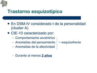 Trastorno esquizotípico En DSM-IV considerado t de la personalidad (cluster A) CIE-10 caracterizado por: Comportamiento excéntrico Anomalías del pensamiento  ~  esquizofrenia Anomalías de la afectividad Durante al menos  2 años 