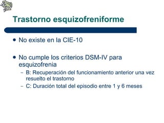 Trastorno esquizofreniforme No existe en la CIE-10 No cumple los criterios DSM-IV para esquizofrenia B: Recuperación del funcionamiento anterior una vez resuelto el trastorno C: Duración total del episodio entre 1 y 6 meses 