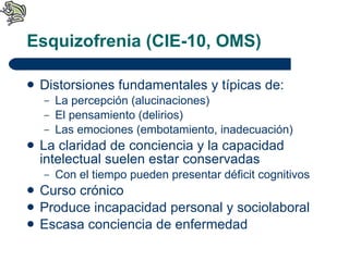 Esquizofrenia (CIE-10, OMS) Distorsiones fundamentales y típicas de: La percepción (alucinaciones) El pensamiento (delirios) Las emociones (embotamiento, inadecuación) La claridad de conciencia y la capacidad intelectual suelen estar conservadas Con el tiempo pueden presentar déficit cognitivos Curso crónico Produce incapacidad personal y sociolaboral Escasa conciencia de enfermedad 