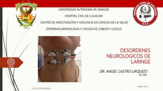DESORDENES
NEUROLOGICOS DE
LARINGE
UNIVERSIDAD AUTONOMA DE SINALOA
HOSPITAL CIVIL DE CULIACAN
CENTRO DE INVESTIGACIÓN Y DOCENCIA EN CIENCIAS DE LA SALUD
OTORRINOLARINGOLOGIA Y CIRUGIA DE CABEZA Y CUELLO
DR. ANGEL CASTRO URQUIZO
R2 ORL
CULIACAN SINALOA
MAYO 2017
 