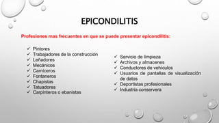 Profesiones mas frecuentes en que se puede presentar epicondilitis:
EPICONDILITIS
 Servicio de limpieza
 Archivos y almacenes
 Conductores de vehículos
 Usuarios de pantallas de visualización
de datos
 Deportistas profesionales
 Industria conservera
 Pintores
 Trabajadores de la construcción
 Leñadores
 Mecánicos
 Carniceros
 Fontaneros
 Chapistas
 Tatuadores
 Carpinteros o ebanistas
 
