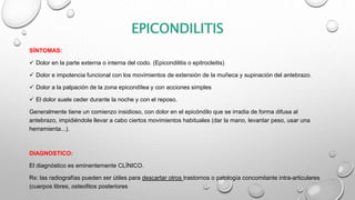 EPICONDILITIS
SÍNTOMAS:
 Dolor en la parte externa o interna del codo. (Epicondilitis o epitrocleitis)
 Dolor e impotencia funcional con los movimientos de extensión de la muñeca y supinación del antebrazo.
 Dolor a la palpación de la zona epicondílea y con acciones simples
 El dolor suele ceder durante la noche y con el reposo.
Generalmente tiene un comienzo insidioso, con dolor en el epicóndilo que se irradia de forma difusa al
antebrazo, impidiéndole llevar a cabo ciertos movimientos habituales (dar la mano, levantar peso, usar una
herramienta...).
DIAGNOSTICO:
El diagnóstico es eminentemente CLÍNICO.
Rx: las radiografías pueden ser útiles para descartar otros trastornos o patología concomitante intra-articulares
(cuerpos libres, osteofitos posteriores
 