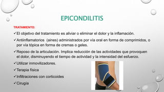 EPICONDILITIS
TRATAMIENTO:
El objetivo del tratamiento es aliviar o eliminar el dolor y la inflamación.
Antiinflamatorios (aines) administrados por vía oral en forma de comprimidos, o
por vía tópica en forma de cremas o geles.
Reposo de la articulación. Implica reducción de las actividades que provoquen
el dolor, disminuyendo el tiempo de actividad y la intensidad del esfuerzo.
Utilizar inmovilizadores.
Terapia física
Infiltraciones con corticoides
Cirugía
 