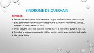 SINDROME DE QUERVAIN
SÍNTOMAS:
 Dolor e hinchazón cerca de la base de su pulgar son los síntomas más comunes.
 Esto generalmente ocurre cuando usted mueve su muñeca hacia arriba y abajo,
sostiene un objeto o hace un puño.
 Usted escucha un sonido crujiente cuando mueve o fricciona su pulgar o muñeca.
 Su pulgar y muñeca pueden estar débiles y usted puede tener movimiento limitado.
 Madres lactantes
 