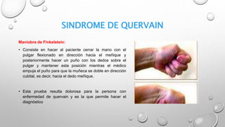 SINDROME DE QUERVAIN
Maniobra de Finkelstein:
• Consiste en hacer al paciente cerrar la mano con el
pulgar flexionado en dirección hacia el meñique y
posteriormente hacer un puño con los dedos sobre el
pulgar y mantener esta posición mientras el médico
empuja el puño para que la muñeca se doble en dirección
cubital, es decir, hacia el dedo meñique.
• Esta prueba resulta dolorosa para la persona con
enfermedad de quervain y es la que permite hacer el
diagnóstico
 