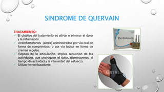 SINDROME DE QUERVAIN
TRATAMIENTO:
 El objetivo del tratamiento es aliviar o eliminar el dolor
y la inflamación.
 Antiinflamatorios (aines) administrados por vía oral en
forma de comprimidos, o por vía tópica en forma de
cremas o geles.
 Reposo de la articulación. Implica reducción de las
actividades que provoquen el dolor, disminuyendo el
tiempo de actividad y la intensidad del esfuerzo.
 Utilizar inmovilazadores
 