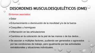 DESORDENES MUSCULOESQUELÉTICOS (DME)
Síntomas asociados:
Dolor
Entumecimiento o disminución de la movilidad y/o de la fuerza
Cosquilleo u hormigueo
Inflamación en las articulaciones
Cambios en la coloración de la piel de las manos o de los dedos…
Se asocian a múltiples factores, pudiendo ser generados o agravados
por las condiciones de trabajo, pero igualmente por las actividades
extralaborales y situaciones individuales.
 