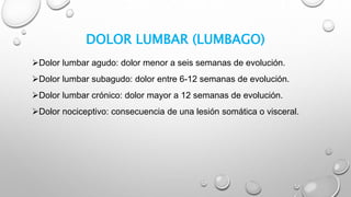 DOLOR LUMBAR (LUMBAGO)
Dolor lumbar agudo: dolor menor a seis semanas de evolución.
Dolor lumbar subagudo: dolor entre 6-12 semanas de evolución.
Dolor lumbar crónico: dolor mayor a 12 semanas de evolución.
Dolor nociceptivo: consecuencia de una lesión somática o visceral.
 