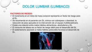 DOLOR LUMBAR (LUMBAGO)
FACTORES DE RIESGO:
 El incremento en el índice de masa corporal representa un factor de riesgo para
el DL.
 Se recomienda en el paciente con DL crónico con sobrepeso u obesidad, la
reducción de peso apoyada en la intervención de un equipo multidisciplinario.
 Existe una relación entre malos hábitos alimenticios, alcoholismo y DL.
 El consumo de tabaco es un factor de riesgo débil para el desarrollo del DL.
 El sedentarismo asociado a malos hábitos posturales favorece el desarrollo de
DL.
 