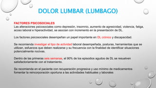 DOLOR LUMBAR (LUMBAGO)
FACTORES PSICOSOCIALES
Las alteraciones psicosociales como depresión, insomnio, aumento de agresividad, violencia, fatiga,
acoso laboral e hiperactividad, se asocian con incremento en la presentación de DL.
Los factores psicosociales desempeñan un papel importante en DL crónico y discapacidad.
Se recomienda investigar el tipo de actividad laboral desempeñada, posturas, herramientas que se
utilizan, esfuerzos que deben realizarse y su frecuencia con la finalidad de identificar situaciones
potencialmente nocivas.
Dentro de las primeras seis semanas, el 90% de los episodios agudos de DL se resuelven
satisfactoriamente con el tratamiento.
Se recomienda en el paciente con recuperación progresiva y uso mínimo de medicamentos
fomentar la reincorporación oportuna a las actividades habituales y laborales
 