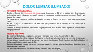 DOLOR LUMBAR (LUMBAGO)
ACTIVIDAD FÍSICA LABORAL
Existe evidencia de incremento de riesgo para desarrollar el DL en el trabajo con determinadas
actividades como: vibración corporal, cargar y transportar objetos pesados, empujar, flexión y/o
torsión del tronco.
Se recomienda mantener rodillas flexionadas durante la flexión del tronco y el levantamiento de
peso.
En el DL agudo la realización de ejercicios programados en el ámbito laboral disminuye el
ausentismo.
Durante el trabajo levantar o transportar cargas pesadas, más aún en forma repetitiva, son causa de
riesgo para el DL
HIGIENE POSTURAL
Se recomienda trabajar en posición sentada y correcta para evitar el desarrollo de DL.
Educar al paciente sobre medidas de higiene postural (por ejemplo, la forma correcta de sentarse,
cargar objetos pesados, dormir y manejar) así como ejercicios de flexión básicos con la finalidad de
limitar manifestaciones clínicas de DL.
Existe evidencia de que en pacientes con mala condición física y falta de flexibilidad de columna se
incrementa el riesgo de
Se recomienda actividad física adecuada y continua para evitar el DL
 