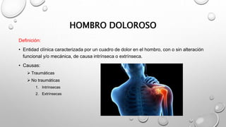 HOMBRO DOLOROSO
Definición:
• Entidad clínica caracterizada por un cuadro de dolor en el hombro, con o sin alteración
funcional y/o mecánica, de causa intrínseca o extrínseca.
• Causas:
 Traumáticas
 No traumáticas
1. Intrínsecas
2. Extrínsecas
 