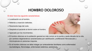 HOMBRO DOLOROSO
El dolor tiene las siguiente características:
 Localización en el hombro.
 Referido a inserción deltoides.
 Raramente baja del codo.
 Despierta al paciente al dormir sobre el hombro.
 Agravado por los movimientos.
 El hombro doloroso en la población general es más común en la quinta y sexta década de la vida,
por cambios degenerativos caracterizados por calcificación, proliferación fibrovascular y
microrupturas en personas mayores.
 En el hombro doloroso se debe indagar por antecedentes familiares como enfermedad
reumatológica, fibromialgia, enfermedad sistémica, autoinmune.
 