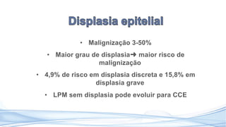 • Malignização 3-50%
• Maior grau de displasia➜ maior risco de
malignização
• 4,9% de risco em displasia discreta e 15,8% em
displasia grave
• LPM sem displasia pode evoluir para CCE
 