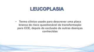 • Termo clínico usado para descrever uma placa
branca de risco questionável de transformação
para CCE, depois da exclusão de outras doenças
conhecidas
 