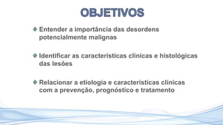 Entender a importância das desordens
potencialmente malignas
Identificar as características clínicas e histológicas
das lesões
Relacionar a etiologia e características clínicas
com a prevenção, prognóstico e tratamento
 