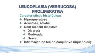 Características histológicas
Hiperqueratose
Acantose, atrofia
Com ou sem displasia
Discreta
Moderada
Grave
Inflamação no tecido conjuntivo (liquenoide)
 
