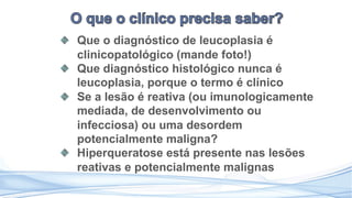 Que o diagnóstico de leucoplasia é
clinicopatológico (mande foto!)
Que diagnóstico histológico nunca é
leucoplasia, porque o termo é clínico
Se a lesão é reativa (ou imunologicamente
mediada, de desenvolvimento ou
infecciosa) ou uma desordem
potencialmente maligna?
Hiperqueratose está presente nas lesões
reativas e potencialmente malignas
 