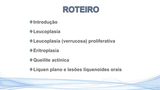 Introdução
Leucoplasia
Leucoplasia (verrucosa) proliferativa
Eritroplasia
Queilite actínica
Líquen plano e lesões liquenoides orais
 